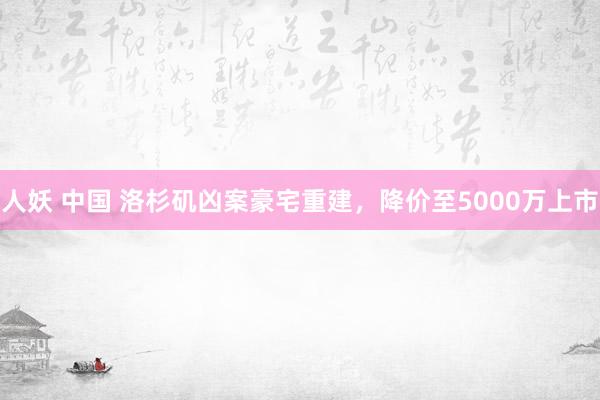 人妖 中国 洛杉矶凶案豪宅重建，降价至5000万上市