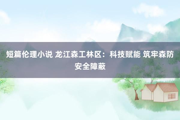 短篇伦理小说 龙江森工林区：科技赋能 筑牢森防安全障蔽