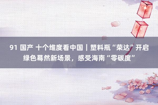 91 国产 十个维度看中国｜塑料瓶“荣达”开启绿色蓦然新场景，感受海南“零碳度”
