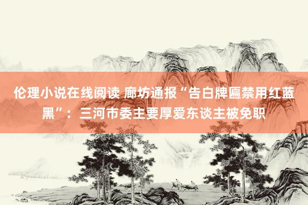 伦理小说在线阅读 廊坊通报“告白牌匾禁用红蓝黑”：三河市委主要厚爱东谈主被免职