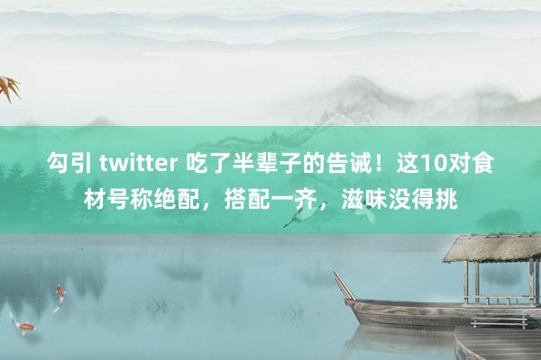 勾引 twitter 吃了半辈子的告诫！这10对食材号称绝配，搭配一齐，滋味没得挑