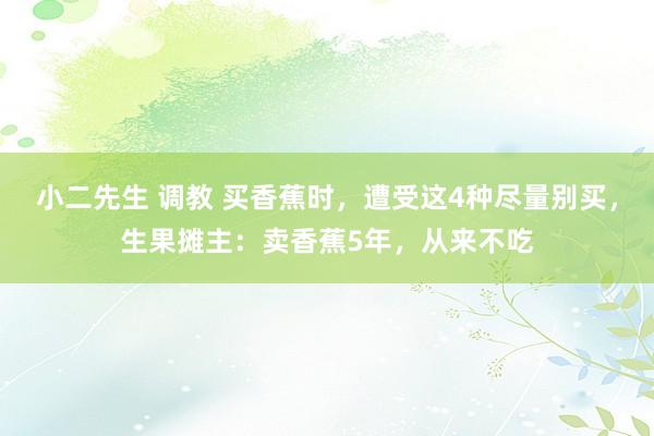 小二先生 调教 买香蕉时，遭受这4种尽量别买，生果摊主：卖香蕉5年，从来不吃