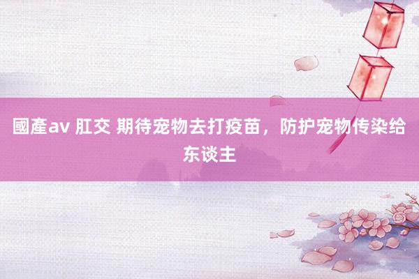 國產av 肛交 期待宠物去打疫苗，防护宠物传染给东谈主