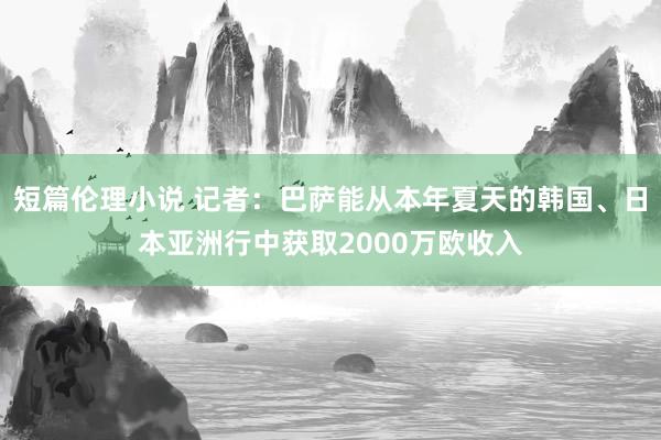 短篇伦理小说 记者：巴萨能从本年夏天的韩国、日本亚洲行中获取2000万欧收入