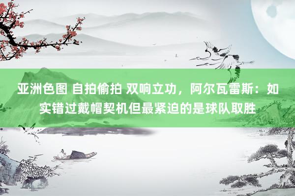 亚洲色图 自拍偷拍 双响立功，阿尔瓦雷斯：如实错过戴帽契机但最紧迫的是球队取胜