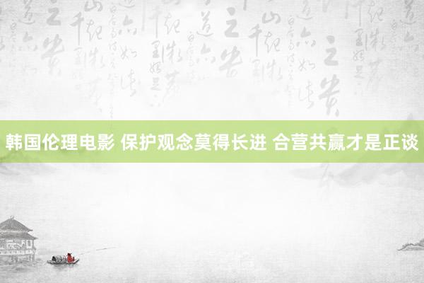 韩国伦理电影 保护观念莫得长进 合营共赢才是正谈