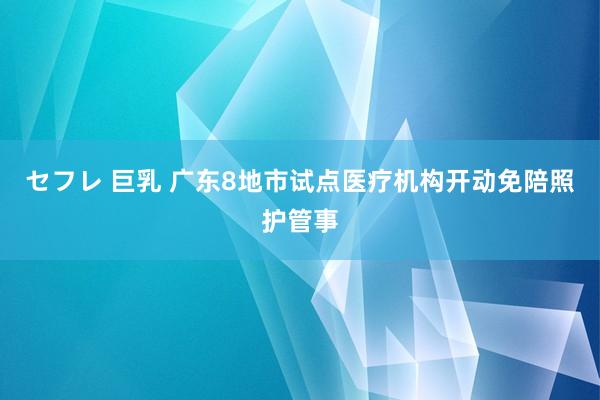 セフレ 巨乳 广东8地市试点医疗机构开动免陪照护管事