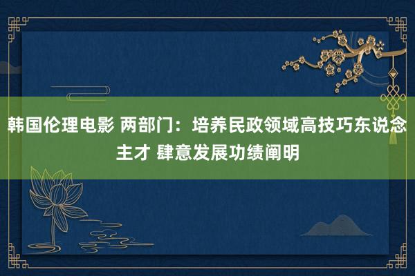 韩国伦理电影 两部门：培养民政领域高技巧东说念主才 肆意发展功绩阐明