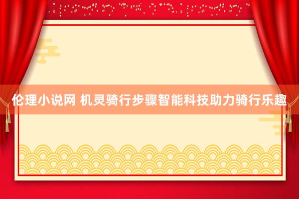伦理小说网 机灵骑行步骤智能科技助力骑行乐趣