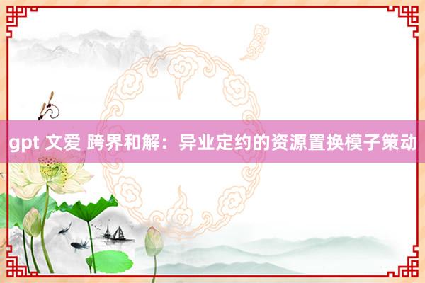 gpt 文爱 跨界和解：异业定约的资源置换模子策动