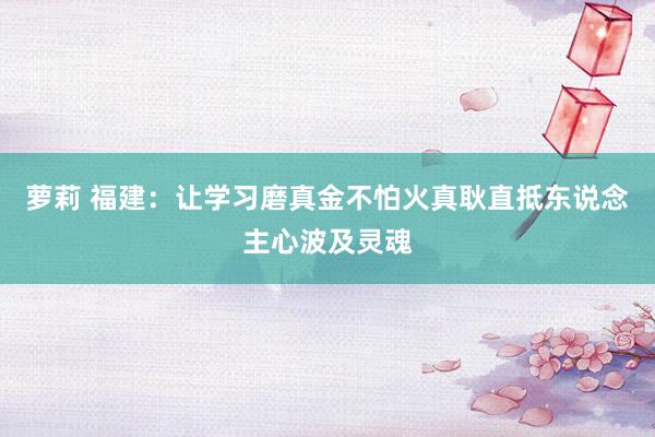 萝莉 福建：让学习磨真金不怕火真耿直抵东说念主心波及灵魂