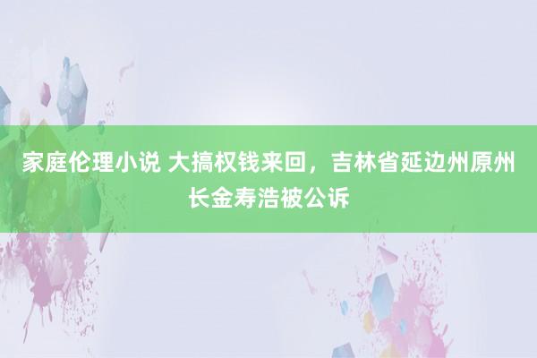 家庭伦理小说 大搞权钱来回，吉林省延边州原州长金寿浩被公诉