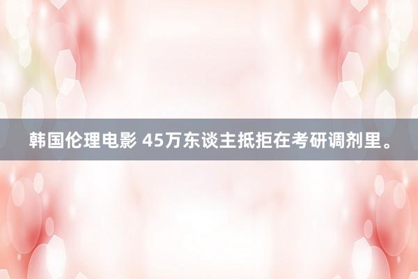 韩国伦理电影 45万东谈主抵拒在考研调剂里。