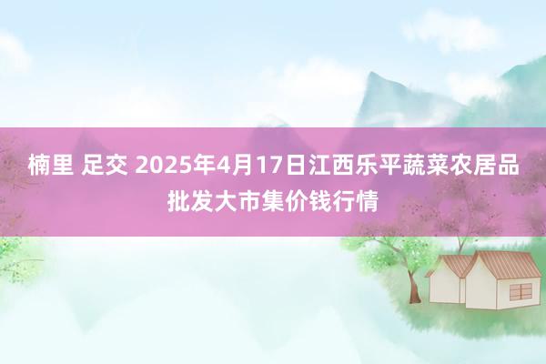 楠里 足交 2025年4月17日江西乐平蔬菜农居品批发大市集价钱行情