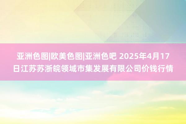 亚洲色图|欧美色图|亚洲色吧 2025年4月17日江苏苏浙皖领域市集发展有限公司价钱行情
