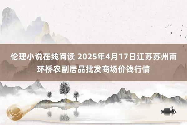 伦理小说在线阅读 2025年4月17日江苏苏州南环桥农副居品批发商场价钱行情