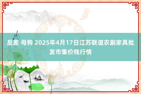 反差 母狗 2025年4月17日江苏联谊农副家具批发市集价钱行情