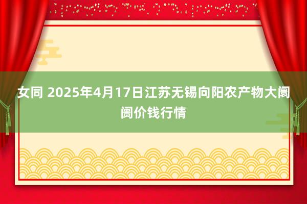 女同 2025年4月17日江苏无锡向阳农产物大阛阓价钱行情