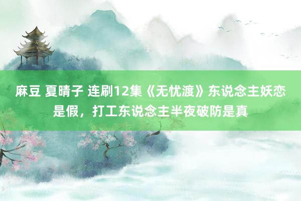 麻豆 夏晴子 连刷12集《无忧渡》东说念主妖恋是假，打工东说念主半夜破防是真
