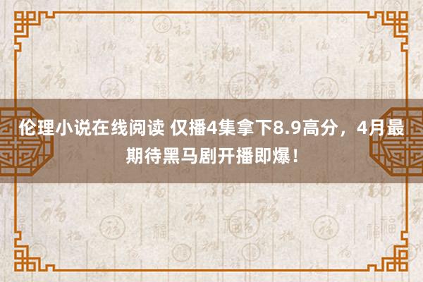 伦理小说在线阅读 仅播4集拿下8.9高分，4月最期待黑马剧开播即爆！