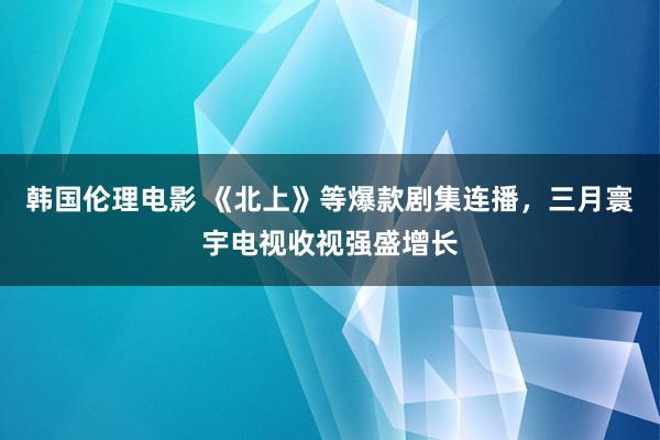 韩国伦理电影 《北上》等爆款剧集连播，三月寰宇电视收视强盛增长