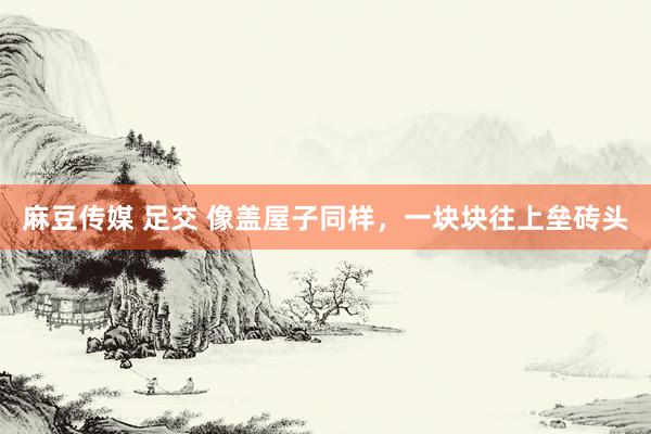 麻豆传媒 足交 像盖屋子同样，一块块往上垒砖头