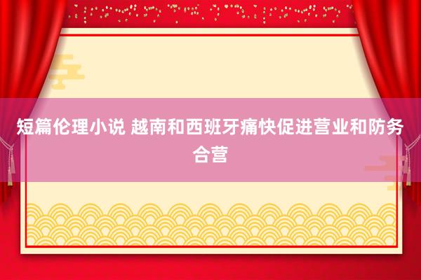 短篇伦理小说 越南和西班牙痛快促进营业和防务合营