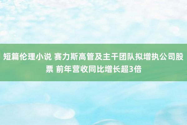短篇伦理小说 赛力斯高管及主干团队拟增执公司股票 前年营收同比增长超3倍