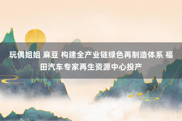 玩偶姐姐 麻豆 构建全产业链绿色再制造体系 福田汽车专家再生资源中心投产