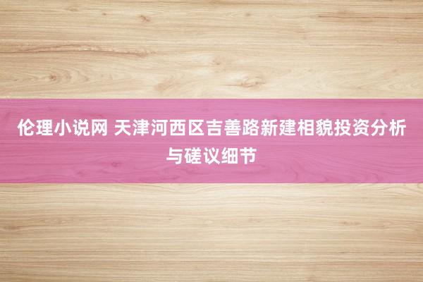 伦理小说网 天津河西区吉善路新建相貌投资分析与磋议细节