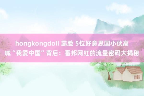 hongkongdoll 露脸 5位好意思国小伙高喊“我爱中国”背后：番邦网红的流量密码大揭秘