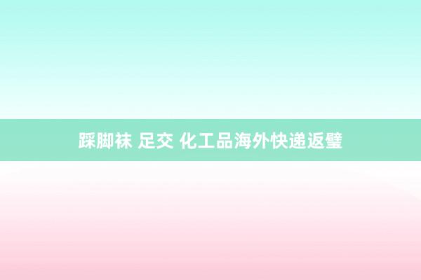 踩脚袜 足交 化工品海外快递返璧