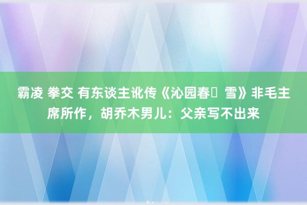 霸凌 拳交 有东谈主讹传《沁园春・雪》非毛主席所作，胡乔木男儿：父亲写不出来