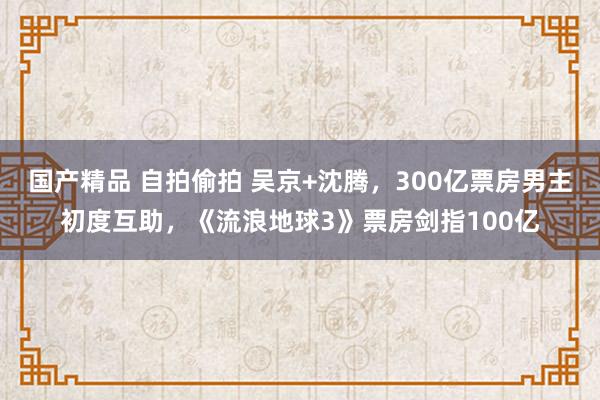 国产精品 自拍偷拍 吴京+沈腾，300亿票房男主初度互助，《流浪地球3》票房剑指100亿