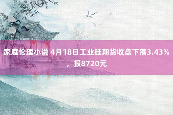 家庭伦理小说 4月18日工业硅期货收盘下落3.43%，报8720元