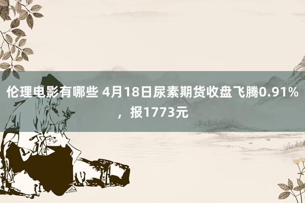 伦理电影有哪些 4月18日尿素期货收盘飞腾0.91%，报1773元
