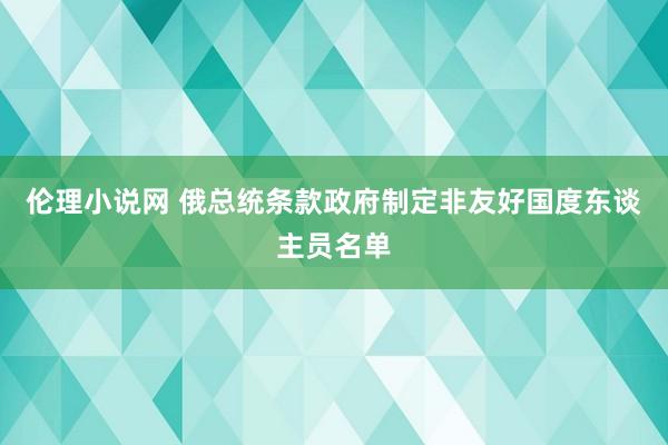 伦理小说网 俄总统条款政府制定非友好国度东谈主员名单