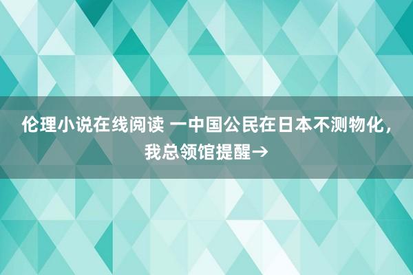 伦理小说在线阅读 一中国公民在日本不测物化，我总领馆提醒→