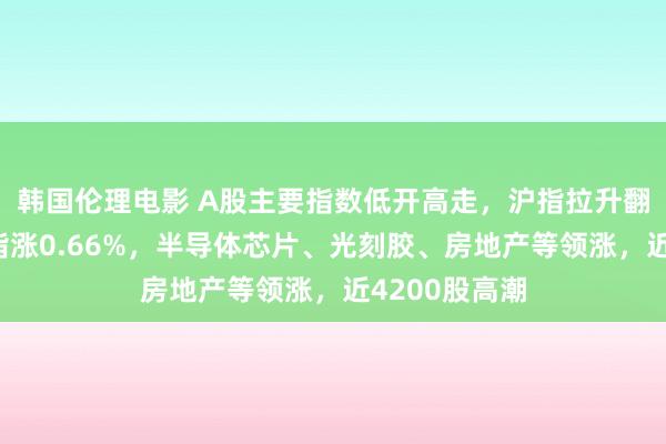 韩国伦理电影 A股主要指数低开高走，沪指拉升翻红，创业板指涨0.66%，半导体芯片、光刻胶、房地产等领涨，近4200股高潮