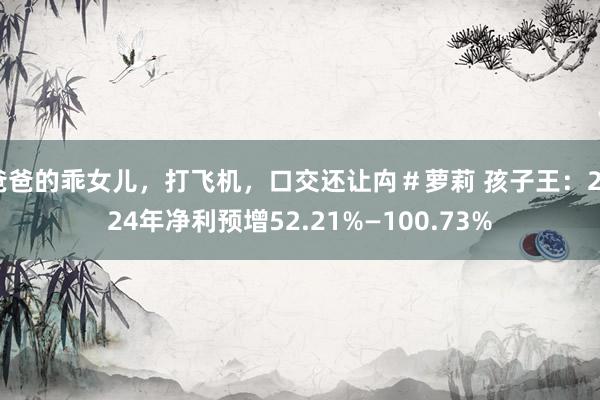 爸爸的乖女儿，打飞机，口交还让禸＃萝莉 孩子王：2024年净利预增52.21%—100.73%