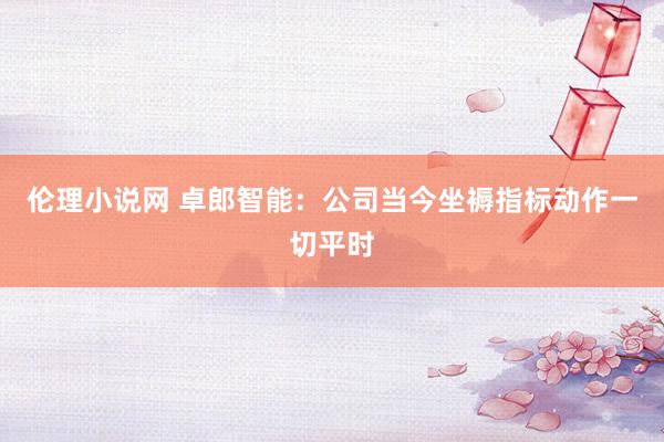 伦理小说网 卓郎智能：公司当今坐褥指标动作一切平时
