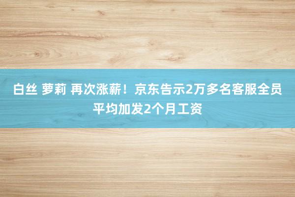 白丝 萝莉 再次涨薪！京东告示2万多名客服全员平均加发2个月工资