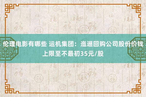 伦理电影有哪些 运机集团：迤逦回购公司股份价钱上限至不最初35元/股