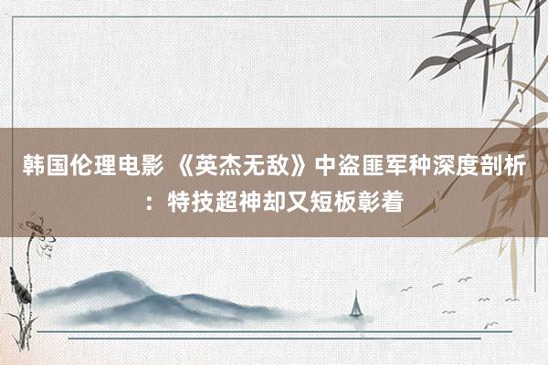 韩国伦理电影 《英杰无敌》中盗匪军种深度剖析：特技超神却又短板彰着
