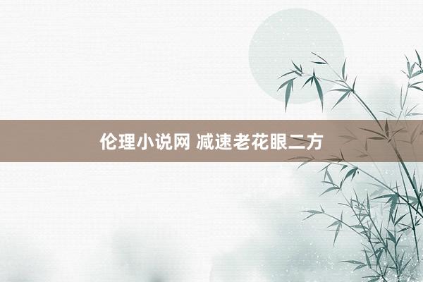 伦理小说网 减速老花眼二方