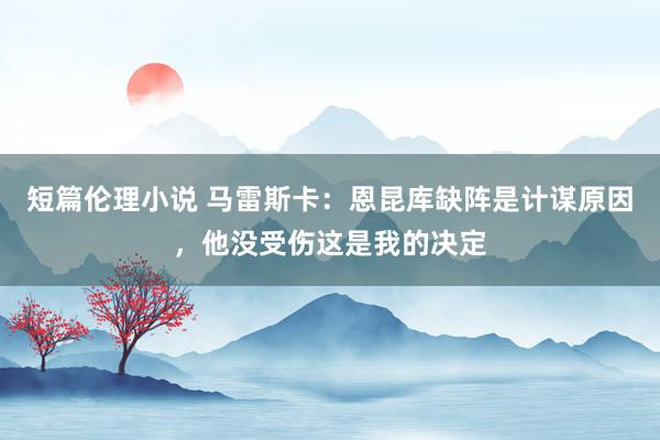 短篇伦理小说 马雷斯卡：恩昆库缺阵是计谋原因，他没受伤这是我的决定