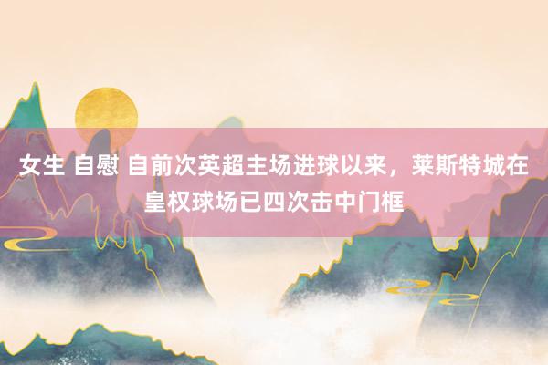 女生 自慰 自前次英超主场进球以来，莱斯特城在皇权球场已四次击中门框