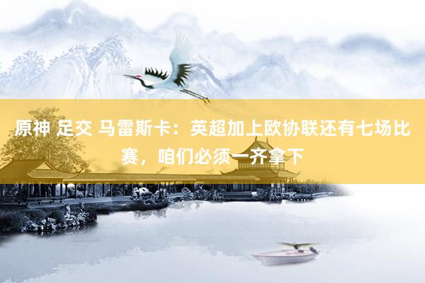 原神 足交 马雷斯卡：英超加上欧协联还有七场比赛，咱们必须一齐拿下