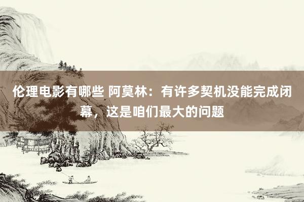 伦理电影有哪些 阿莫林：有许多契机没能完成闭幕，这是咱们最大的问题