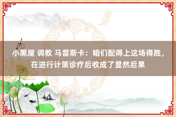 小黑屋 调教 马雷斯卡：咱们配得上这场得胜，在进行计策诊疗后收成了显然后果